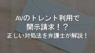 身に覚えがないのにAVのトレント利用で開示請求が届いた!?原因と正しい対処法を弁護士が解説