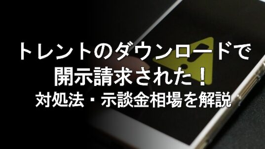 トレントの違法ダウンロードで開示請求されたら？対処法と示談金相場を弁護士が解説