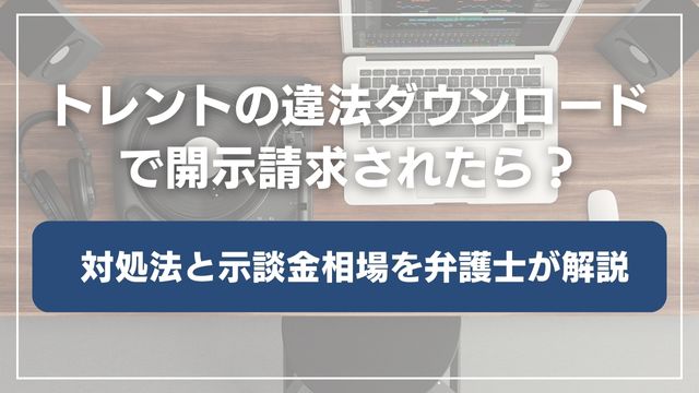トレントの違法ダウンロードで開示請求されたら？対処法と示談金相場を弁護士が解説