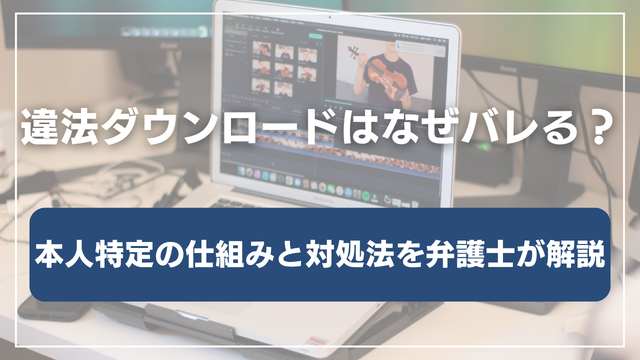 違法ダウンロードはなぜバレる？本人特定の仕組みと対処法を弁護士が解説